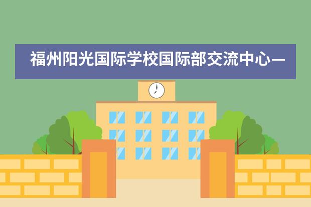 福州阳光国际学校国际部交流中心&mdash;&mdash;助力学生迈向世界百强名校