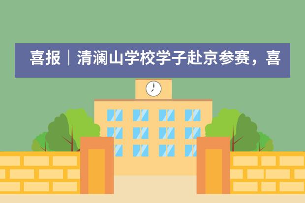 喜报|清澜山学校学子赴京参赛,喜获佳绩满载而归!