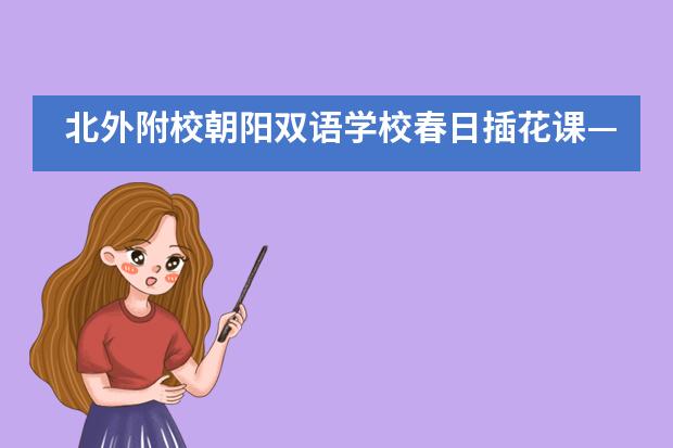 北外附校朝阳双语学校春日插花课&mdash;&mdash;法语、西班牙语教学创意翻转课堂