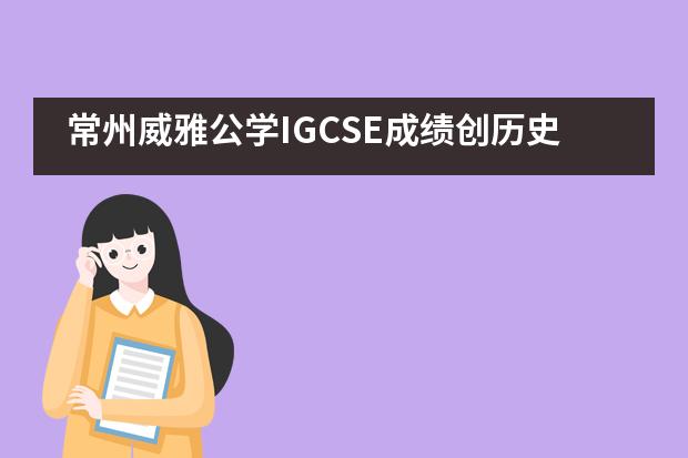 常州威雅公学IGCSE成绩创历史新高,五分之一挺进了全球5%!