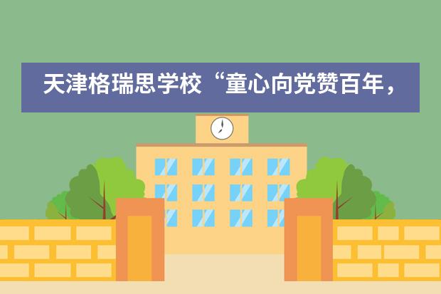 天津格瑞思学校&ldquo;童心向党赞百年，薪火相传筑未来&rdquo;合唱比赛圆满落幕！
