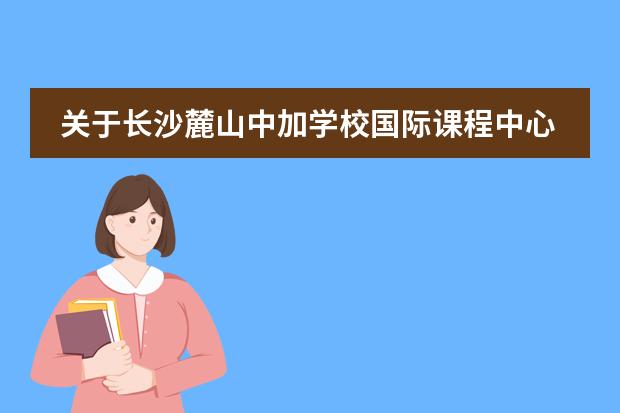关于长沙麓山中加学校国际课程中心,你该了解的事……