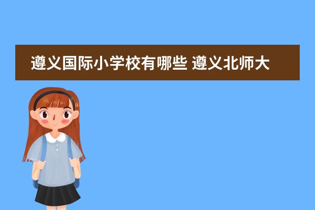 遵义国际小学校有哪些 遵义北师大附小、天立国际和恺瑞国际学校,哪所小学...