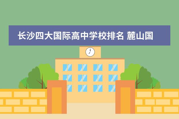 长沙四大国际高中学校排名 麓山国际实验学校高中部怎么样?比长沙四大名校差多...