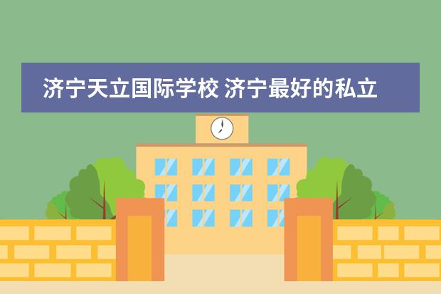 济宁天立国际学校 济宁最好的私立学校(济南最好的私立学校排名)