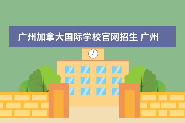 广州加拿大国际学校官网招生 广州加拿大国际学校的学校地址是在哪报名呢?2023年 ...