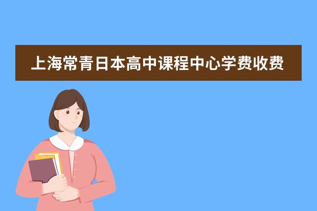 上海常青日本高中课程中心学费收费标准如何 上海国际高中学费