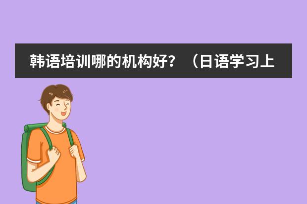 韩语培训哪的机构好？（日语学习上哪家培训机构好，说下？）