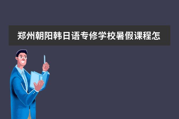 郑州朝阳韩日语专修学校暑假课程怎么安排