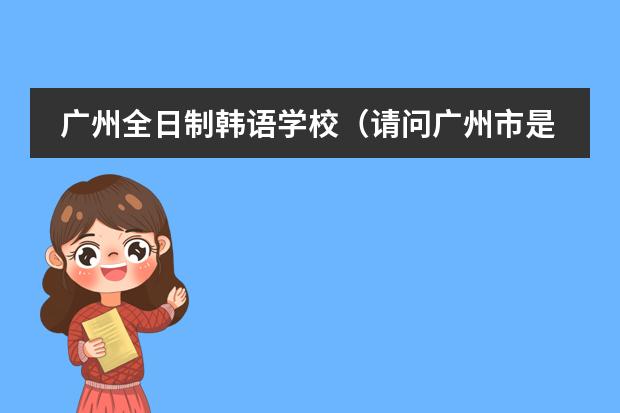 广州全日制韩语学校（请问广州市是否有这样一所正规经营和教学的学校：广州誉德莱国际学校？就想知道它的真实性和详细信息，谢）