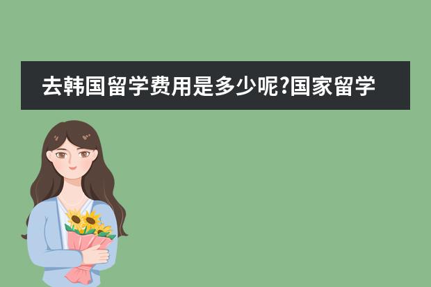 去韩国留学费用是多少呢?国家留学基金管理委员会留学预科学院可靠吗?？