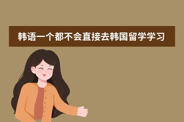 韩语一个都不会直接去韩国留学学习到4级就可以去韩国本科大学了吗？去学习语言是在本科大学还是语言学校？