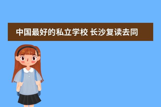 中国最好的私立学校 长沙复读去同升湖国际学校好不好？