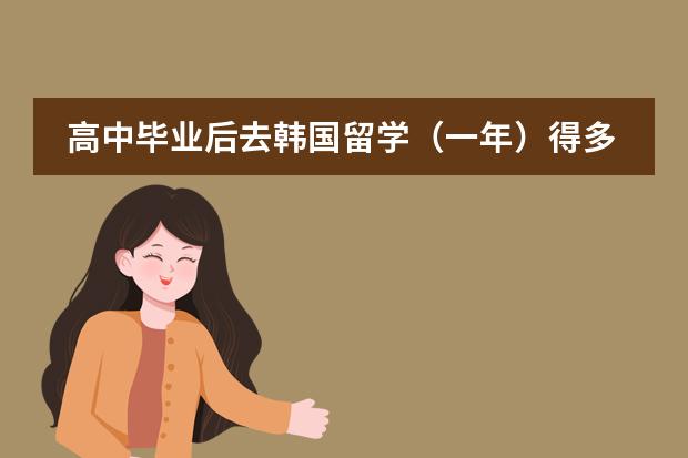 高中毕业后去韩国留学（一年）得多少钱？要多少分能去？飞机票的多少钱？大家认为去韩国留学好吗？谢谢回