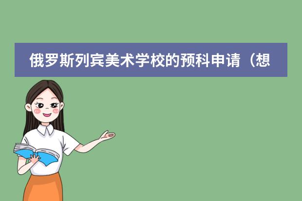 俄罗斯列宾美术学校的预科申请（想去俄罗斯留学）