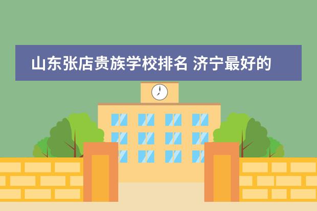 山东张店贵族学校排名 济宁最好的私立学校（济南最好的私立学校排名）