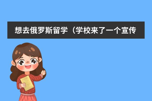 想去俄罗斯留学（学校来了一个宣传去俄罗斯留学的机构，大概是讲先去郑大预科一年加四年大学（每年最少4万，看学校和生活）
