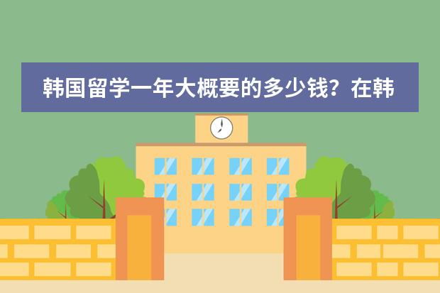 韩国留学一年大概要的多少钱？在韩国留学首选大学是?？