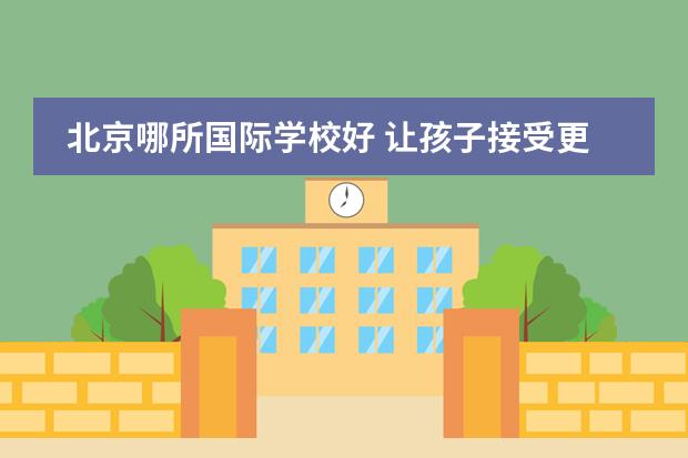 北京哪所国际学校好 让孩子接受更好的教育（珠海双语学校入学条件）