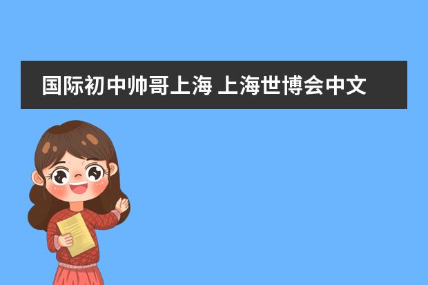 国际初中帅哥上海 上海世博会中文作文