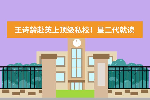 王诗龄赴英上顶级私校！星二代就读国际学校大盘点！（天津国际学校有那些？想给孩子报个国际学校）