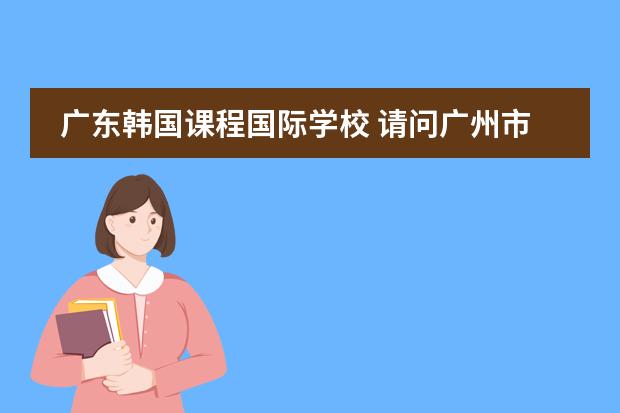 广东韩国课程国际学校 请问广州市是否有这样一所正规经营和教学的学校：广州誉德莱国际学校？就想知道它的真实性和详细信息，谢