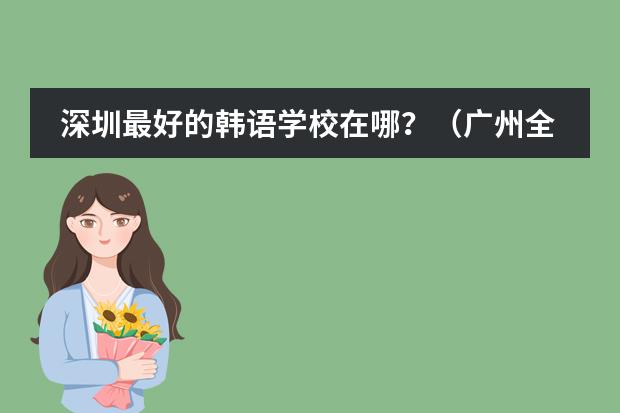 深圳最好的韩语学校在哪？（广州全日制韩语学校）