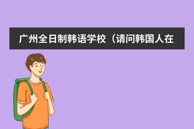 广州全日制韩语学校（请问韩国人在威海开的学院有那些,请留下地址\电话,谢谢大虾）