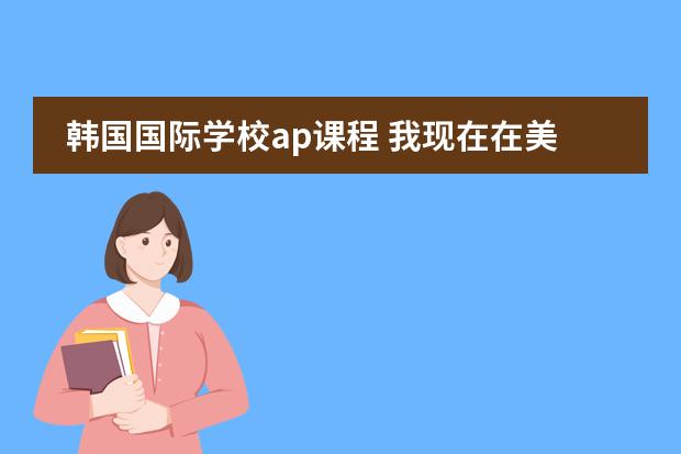 韩国国际学校ap课程 我现在在美国读十年级，最近开始选十一年级的课了，想选AP课程