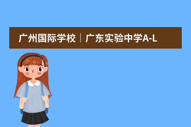 广州国际学校｜广东实验中学A-LEVEL课程详细介绍及招生政策！ 华附国际部HFI2024-25年招生信息出炉！附学校简介及升学成绩！