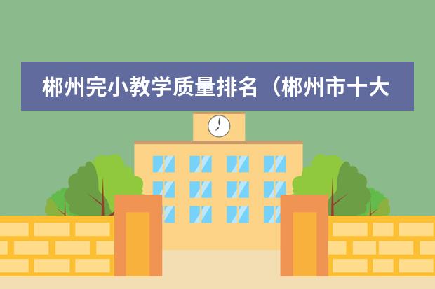 郴州完小教学质量排名（郴州市十大小学排名）