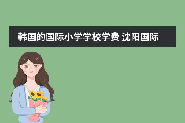 韩国的国际小学学校学费 沈阳国际学校|沈阳10所国际化学校开设课程、学费汇总！
