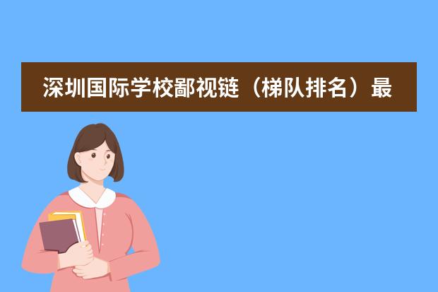 深圳国际学校鄙视链（梯队排名）最新学校排名出炉～（【盘点】学费20-25W左右的深圳国际学校汇总！阵容强大，名校云集！）
