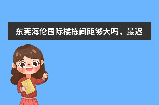 东莞海伦国际楼栋间距够大吗，最迟什么时候交付？