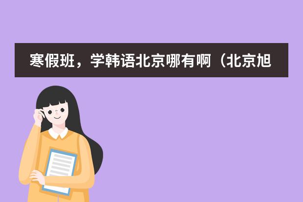 寒假班，学韩语北京哪有啊（北京旭博外语韩语培训学校）